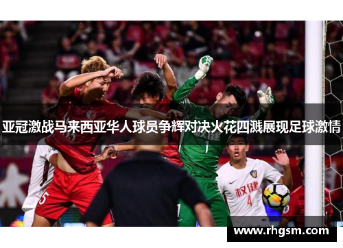 亚冠激战马来西亚华人球员争辉对决火花四溅展现足球激情