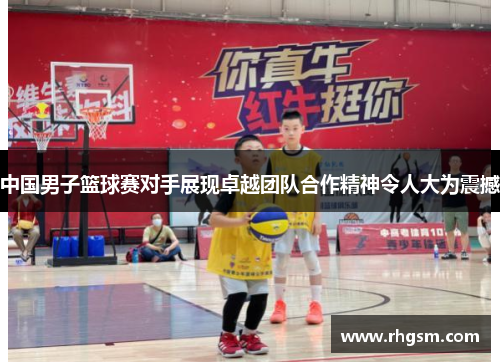 中国男子篮球赛对手展现卓越团队合作精神令人大为震撼